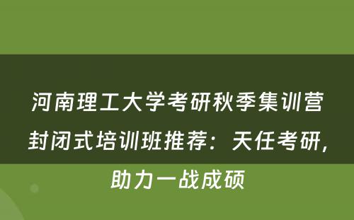 河南理工大学考研秋季集训营封闭式培训班推荐：天任考研，助力一战成硕