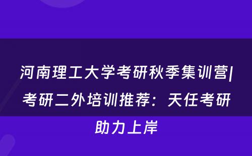 河南理工大学考研秋季集训营|考研二外培训推荐：天任考研助力上岸