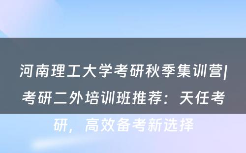 河南理工大学考研秋季集训营|考研二外培训班推荐：天任考研，高效备考新选择