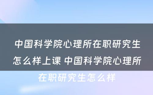 中国科学院心理所在职研究生怎么样上课 中国科学院心理所在职研究生怎么样