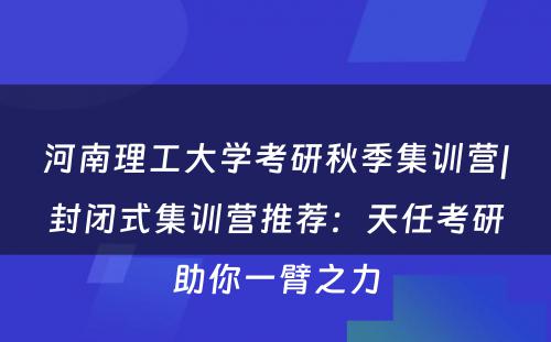 河南理工大学考研秋季集训营|封闭式集训营推荐：天任考研助你一臂之力