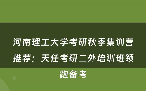 河南理工大学考研秋季集训营推荐：天任考研二外培训班领跑备考