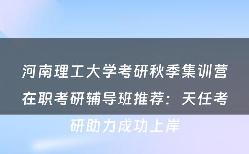 河南理工大学考研秋季集训营在职考研辅导班推荐：天任考研助力成功上岸
