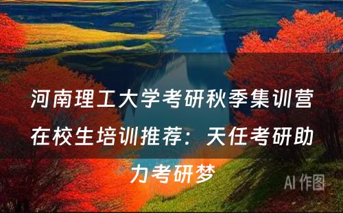 河南理工大学考研秋季集训营在校生培训推荐：天任考研助力考研梦