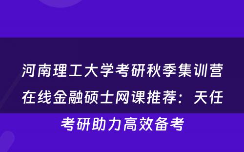 河南理工大学考研秋季集训营在线金融硕士网课推荐：天任考研助力高效备考
