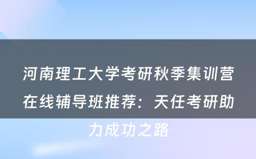 河南理工大学考研秋季集训营在线辅导班推荐：天任考研助力成功之路
