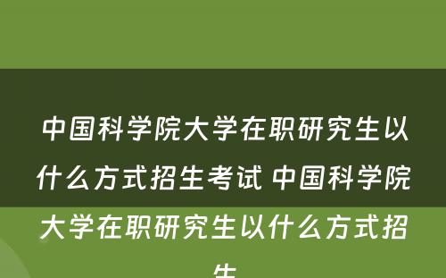 中国科学院大学在职研究生以什么方式招生考试 中国科学院大学在职研究生以什么方式招生