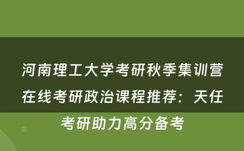河南理工大学考研秋季集训营在线考研政治课程推荐：天任考研助力高分备考