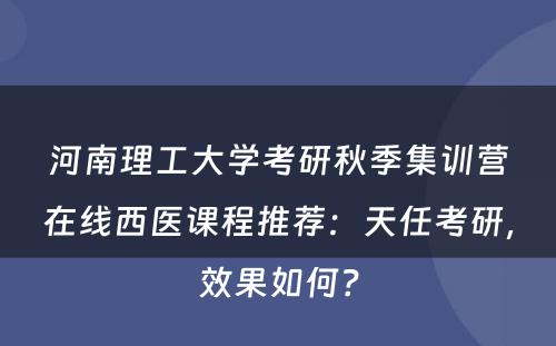 河南理工大学考研秋季集训营在线西医课程推荐：天任考研，效果如何？