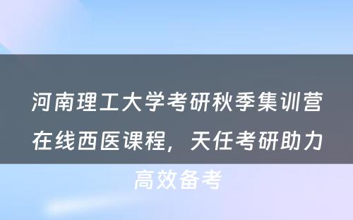 河南理工大学考研秋季集训营在线西医课程，天任考研助力高效备考
