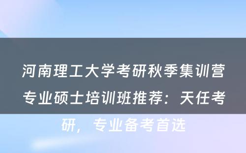 河南理工大学考研秋季集训营专业硕士培训班推荐：天任考研，专业备考首选