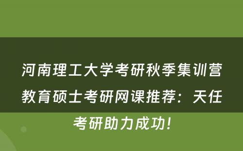 河南理工大学考研秋季集训营教育硕士考研网课推荐：天任考研助力成功！