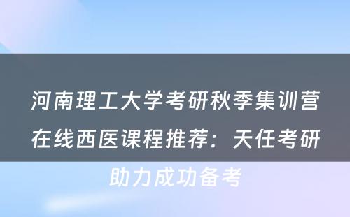 河南理工大学考研秋季集训营在线西医课程推荐：天任考研助力成功备考