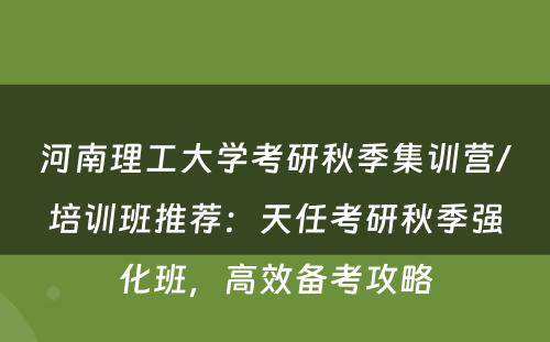 河南理工大学考研秋季集训营/培训班推荐：天任考研秋季强化班，高效备考攻略