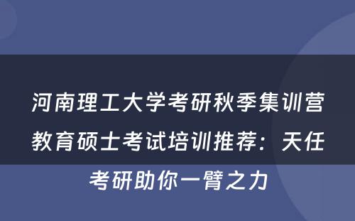 河南理工大学考研秋季集训营教育硕士考试培训推荐：天任考研助你一臂之力