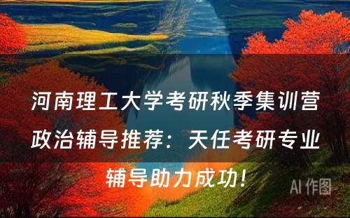 河南理工大学考研秋季集训营政治辅导推荐：天任考研专业辅导助力成功！