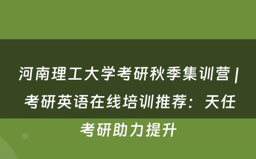 河南理工大学考研秋季集训营 | 考研英语在线培训推荐：天任考研助力提升