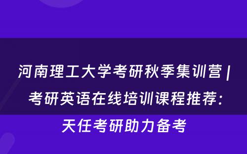 河南理工大学考研秋季集训营 | 考研英语在线培训课程推荐：天任考研助力备考