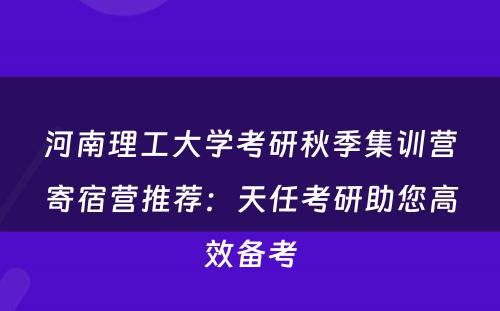 河南理工大学考研秋季集训营寄宿营推荐：天任考研助您高效备考