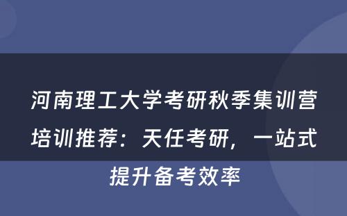 河南理工大学考研秋季集训营培训推荐：天任考研，一站式提升备考效率