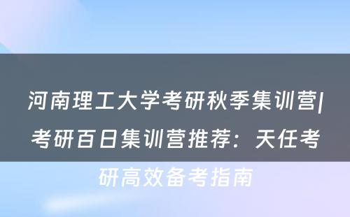 河南理工大学考研秋季集训营|考研百日集训营推荐：天任考研高效备考指南