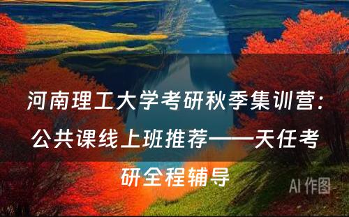 河南理工大学考研秋季集训营：公共课线上班推荐——天任考研全程辅导