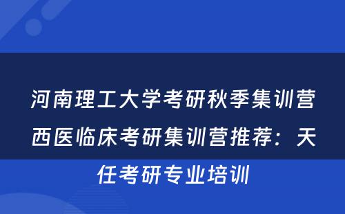 河南理工大学考研秋季集训营西医临床考研集训营推荐：天任考研专业培训