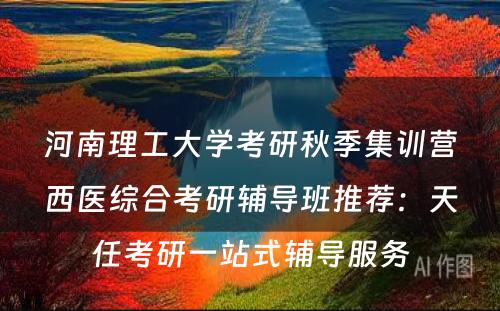 河南理工大学考研秋季集训营西医综合考研辅导班推荐：天任考研一站式辅导服务