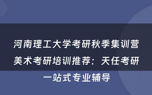 河南理工大学考研秋季集训营美术考研培训推荐：天任考研一站式专业辅导