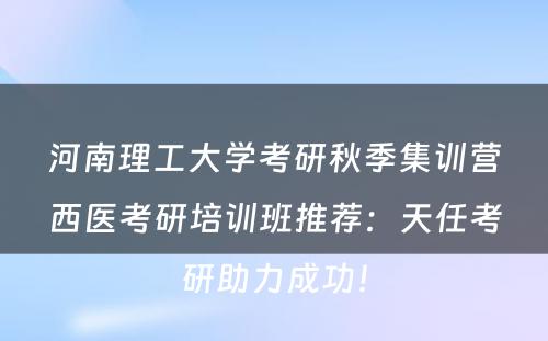 河南理工大学考研秋季集训营西医考研培训班推荐：天任考研助力成功！