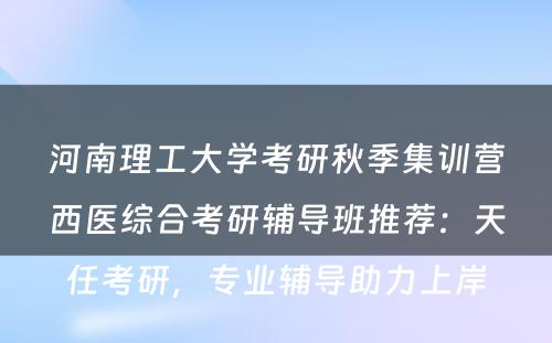 河南理工大学考研秋季集训营西医综合考研辅导班推荐：天任考研，专业辅导助力上岸