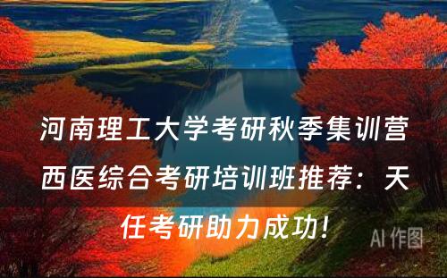 河南理工大学考研秋季集训营西医综合考研培训班推荐：天任考研助力成功！