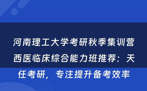 河南理工大学考研秋季集训营西医临床综合能力班推荐：天任考研，专注提升备考效率
