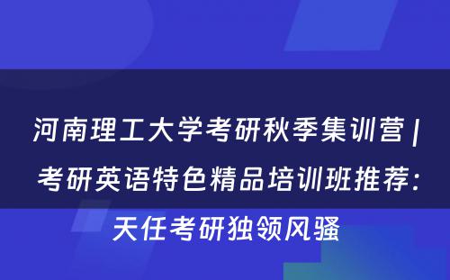 河南理工大学考研秋季集训营 | 考研英语特色精品培训班推荐：天任考研独领风骚