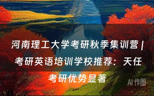 河南理工大学考研秋季集训营 | 考研英语培训学校推荐：天任考研优势显著