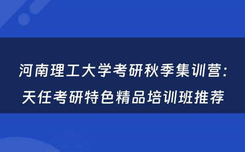 河南理工大学考研秋季集训营：天任考研特色精品培训班推荐
