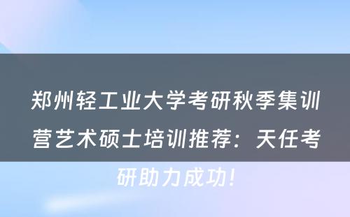 郑州轻工业大学考研秋季集训营艺术硕士培训推荐：天任考研助力成功！