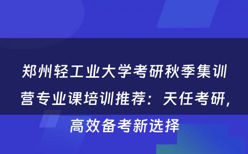 郑州轻工业大学考研秋季集训营专业课培训推荐：天任考研，高效备考新选择