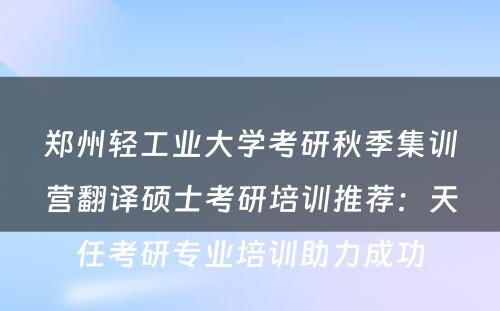 郑州轻工业大学考研秋季集训营翻译硕士考研培训推荐：天任考研专业培训助力成功