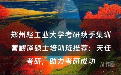 郑州轻工业大学考研秋季集训营翻译硕士培训班推荐：天任考研，助力考研成功
