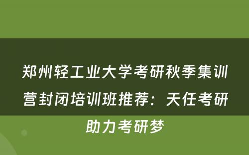 郑州轻工业大学考研秋季集训营封闭培训班推荐：天任考研助力考研梦