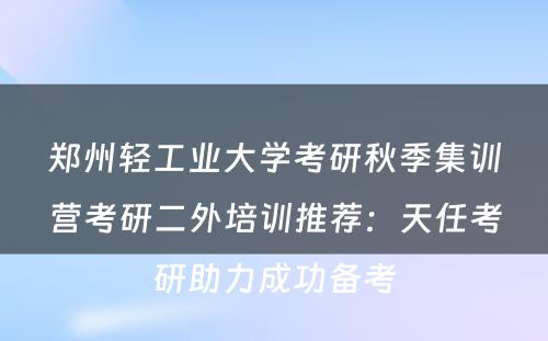 郑州轻工业大学考研秋季集训营考研二外培训推荐：天任考研助力成功备考
