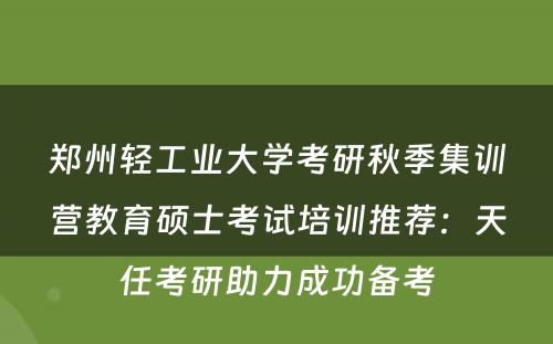 郑州轻工业大学考研秋季集训营教育硕士考试培训推荐：天任考研助力成功备考