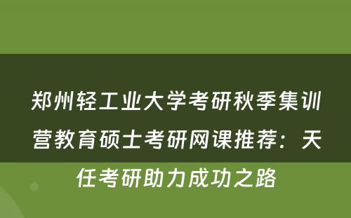 郑州轻工业大学考研秋季集训营教育硕士考研网课推荐：天任考研助力成功之路