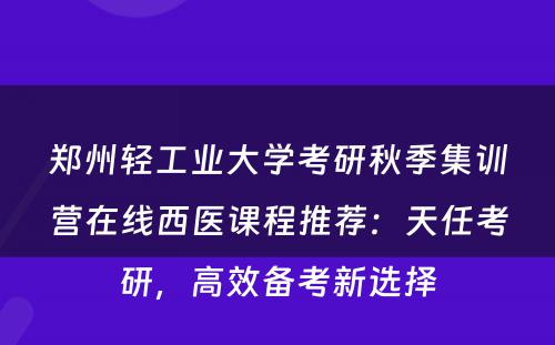 郑州轻工业大学考研秋季集训营在线西医课程推荐：天任考研，高效备考新选择