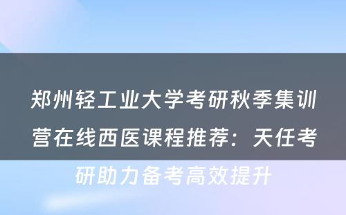 郑州轻工业大学考研秋季集训营在线西医课程推荐：天任考研助力备考高效提升
