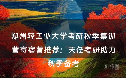 郑州轻工业大学考研秋季集训营寄宿营推荐：天任考研助力秋季备考