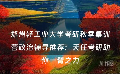 郑州轻工业大学考研秋季集训营政治辅导推荐：天任考研助你一臂之力