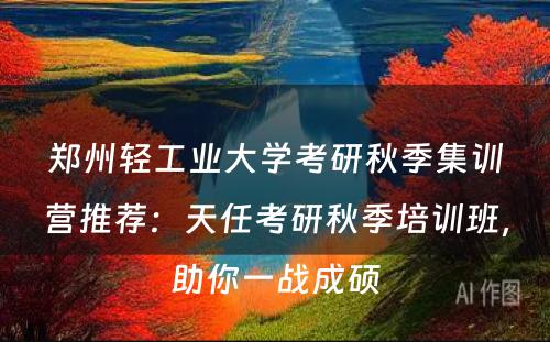郑州轻工业大学考研秋季集训营推荐：天任考研秋季培训班，助你一战成硕