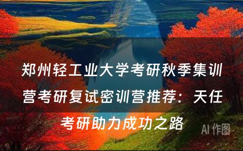 郑州轻工业大学考研秋季集训营考研复试密训营推荐：天任考研助力成功之路